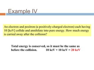 Example IV
An electron and positron (a positively-charged electron) each having
10 [keV] collide and annihilate into pure energy. How much energy
is carried away after the collision?
Total energy is conserved, so it must be the same as
before the collision. 10 keV + 10 keV = 20 keV
 