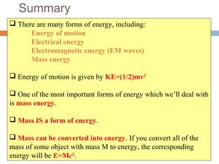 Summary
 There are many forms of energy, including:
Energy of motion
Electrical energy
Electromagnetic energy (EM waves)
Mass energy
 Energy of motion is given by KE=(1/2)mv2
 One of the most important forms of energy which we’ll deal with
is mass energy.
 Mass IS a form of energy.
 Mass can be converted into energy. If you convert all of the
mass of some object with mass M to energy, the corresponding
energy will be E=Mc2
.
 