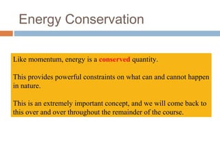 Energy Conservation
Like momentum, energy is a conserved quantity.
This provides powerful constraints on what can and cannot happen
in nature.
This is an extremely important concept, and we will come back to
this over and over throughout the remainder of the course.
 