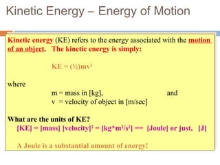 Kinetic Energy – Energy of Motion
Kinetic energy (KE) refers to the energy associated with the motion
of an object. The kinetic energy is simply:
KE = (½)mv2
where
m = mass in [kg], and
v = velocity of object in [m/sec]
What are the units of KE?
[KE] = [mass] [velocity]2
= [kg*m2
/s2
] == [Joule] or just, [J]
A Joule is a substantial amount of energy!
Kinetic energy (KE) refers to the energy associated with the motion
of an object. The kinetic energy is simply:
KE = (½)mv2
where
m = mass in [kg], and
v = velocity of object in [m/sec]
What are the units of KE?
[KE] = [mass] [velocity]2
= [kg*m2
/s2
] == [Joule] or just, [J]
A Joule is a substantial amount of energy!
 