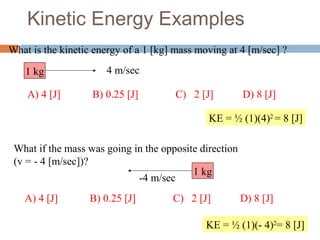 Kinetic Energy Examples
What is the kinetic energy of a 1 [kg] mass moving at 4 [m/sec] ?
1 kg 4 m/sec
KE = ½ (1)(4)2
= 8 [J]
KE = ½ (1)(- 4)2
= 8 [J]
A) 4 [J] B) 0.25 [J] C) 2 [J] D) 8 [J]
What if the mass was going in the opposite direction
(v = - 4 [m/sec])?
1 kg
-4 m/sec
A) 4 [J] B) 0.25 [J] C) 2 [J] D) 8 [J]
 