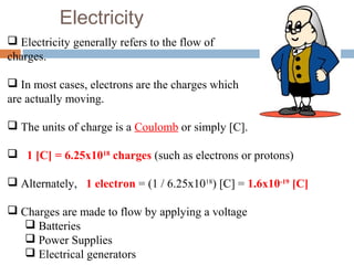 Electricity
 Electricity generally refers to the flow of
charges.
 In most cases, electrons are the charges which
are actually moving.
 The units of charge is a Coulomb or simply [C].
 1 [C] = 6.25x1018
charges (such as electrons or protons)
 Alternately, 1 electron = (1 / 6.25x1018
) [C] = 1.6x10-19
[C]
 Charges are made to flow by applying a voltage
 Batteries
 Power Supplies
 Electrical generators
 