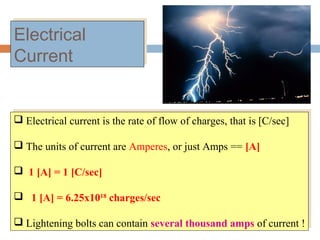 Electrical
Current
Electrical
Current
 Electrical current is the rate of flow of charges, that is [C/sec]
 The units of current are Amperes, or just Amps == [A]
 1 [A] = 1 [C/sec]
 1 [A] = 6.25x1018
charges/sec
 Lightening bolts can contain several thousand amps of current !
 Electrical current is the rate of flow of charges, that is [C/sec]
 The units of current are Amperes, or just Amps == [A]
 1 [A] = 1 [C/sec]
 1 [A] = 6.25x1018
charges/sec
 Lightening bolts can contain several thousand amps of current !
 