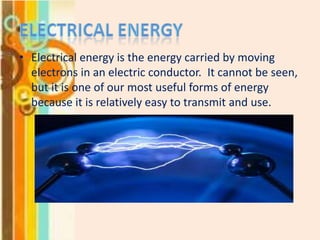 • Electrical energy is the energy carried by moving
electrons in an electric conductor. It cannot be seen,
but it is one of our most useful forms of energy
because it is relatively easy to transmit and use.

 