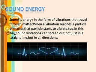 • Sound is energy in the form of vibrations that travel
through matter.When a vibration reaches a particle
of matter,that particle starts to vibrate,too.In this
way,sound vibrations can spread out,not just in a
straight line,but in all directions.

 