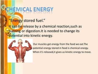 • “Energy stored fuel.”
• It can be release by a chemical reaction,such as
burning or digestion.It is needed to change its
potential into kinetic energy.
Our muscles get energy from the food we eat.The
potential energy stored in food is chemical energy.
When it’s released,it gives us kinetic energy to move.

 