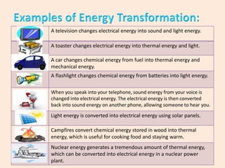 A television changes electrical energy into sound and light energy.
A toaster changes electrical energy into thermal energy and light.
A car changes chemical energy from fuel into thermal energy and
mechanical energy.
A flashlight changes chemical energy from batteries into light energy.
When you speak into your telephone, sound energy from your voice is
changed into electrical energy. The electrical energy is then converted
back into sound energy on another phone, allowing someone to hear you.

Light energy is converted into electrical energy using solar panels.
Campfires convert chemical energy stored in wood into thermal
energy, which is useful for cooking food and staying warm.
Nuclear energy generates a tremendous amount of thermal energy,
which can be converted into electrical energy in a nuclear power
plant.

 