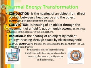 • CONDUCTION- is the heating of an object from direct
contact between a heat source and the object.
EXAMPLE: A pan getting hot from the stove.

• CONVECTION- is heating of an object through the
movement of a fluid (a gas or liquid).EXAMPLE: The thermal
currents in the ocean or in the atmosphere.

• Radiation-is the heating of an object by radiant
energy traveling through space by electromagnetic
waves. EXAMPLE:The thermal energy coming to the Earth from the Sun
through infrared waves.

 