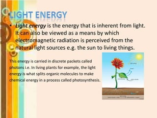 • Light energy is the energy that is inherent from light.
It can also be viewed as a means by which
electromagnetic radiation is perceived from the
natural light sources e.g. the sun to living things.
This energy is carried in discrete packets called
photons i.e. In living plants for example, the light
energy is what splits organic molecules to make
chemical energy in a process called photosynthesis.

 