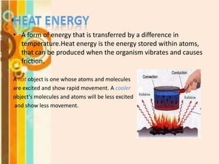 • A form of energy that is transferred by a difference in
temperature.Heat energy is the energy stored within atoms,
that can be produced when the organism vibrates and causes
friction.
A hot object is one whose atoms and molecules
are excited and show rapid movement. A cooler
object's molecules and atoms will be less excited
and show less movement.

 
