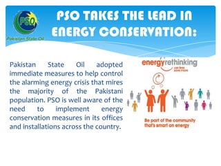 PSO TAKES THE LEAD IN
ENERGY CONSERVATION:
Pakistan
State
Oil
adopted
immediate measures to help control
the alarming energy crisis that mires
the majority of the Pakistani
population. PSO is well aware of the
need
to
implement
energy
conservation measures in its offices
and installations across the country.

 