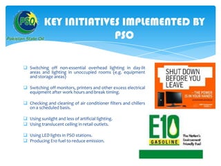 KEY INITIATIVES IMPLEMENTED BY
PSO
 Switching off non-essential overhead lighting in day-lit
areas and lighting in unoccupied rooms (e.g. equipment
and storage areas)
 Switching off monitors, printers and other excess electrical
equipment after work hours and break timing.

 Checking and cleaning of air conditioner filters and chillers
on a scheduled basis.
 Using sunlight and less of artificial lighting.
 Using translucent ceiling in retail outlets.
 Using LED lights in PSO stations.
 Producing E10 fuel to reduce emission.

 