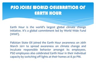 PSO JOINS WORLD CELEBRATION OF
EARTH HOUR
Earth Hour is the world’s largest global climate change
initiative. It’s a global commitment led by World Wide Fund
(WWF).

Pakistan State Oil joined the Earth Hour awareness on 26th
March 2011 to spread awareness on climate change and
inculcate responsible behavior amongst its employees.
PSO employees also celebrated Earth Hour in their individual
capacity by switching off lights at their homes at 8.30 PM.

 