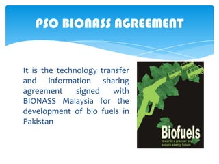 PSO BIONASS AGREEMENT

It is the technology transfer
and information sharing
agreement
signed
with
BIONASS Malaysia for the
development of bio fuels in
Pakistan

 