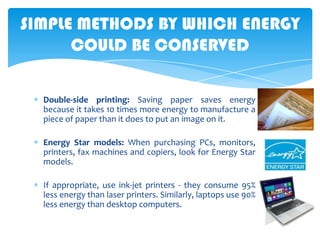 SIMPLE METHODS BY WHICH ENERGY
COULD BE CONSERVED
Double-side printing: Saving paper saves energy
because it takes 10 times more energy to manufacture a
piece of paper than it does to put an image on it.
Energy Star models: When purchasing PCs, monitors,
printers, fax machines and copiers, look for Energy Star
models.
If appropriate, use ink-jet printers - they consume 95%
less energy than laser printers. Similarly, laptops use 90%
less energy than desktop computers.

 