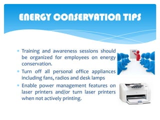 ENERGY CONSERVATION TIPS

Training and awareness sessions should
be organized for employees on energy
conservation.
Turn off all personal office appliances
including fans, radios and desk lamps
Enable power management features on
laser printers and/or turn laser printers
when not actively printing.

 