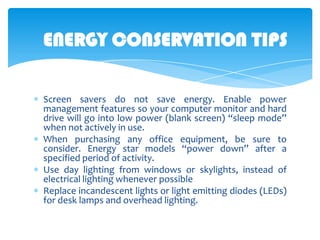 ENERGY CONSERVATION TIPS
Screen savers do not save energy. Enable power
management features so your computer monitor and hard
drive will go into low power (blank screen) “sleep mode”
when not actively in use.
When purchasing any office equipment, be sure to
consider. Energy star models “power down” after a
specified period of activity.
Use day lighting from windows or skylights, instead of
electrical lighting whenever possible
Replace incandescent lights or light emitting diodes (LEDs)
for desk lamps and overhead lighting.

 