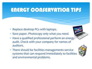 ENERGY CONSERVATION TIPS

Replace desktop PCs with laptops.
Save paper. Photocopy only what you need.
Have a qualified professional perform an energy
audit. Check with your company for names of
auditors.
There should be facilities managements service
systems that can respond immediately to facilities
and environmental problems.

 