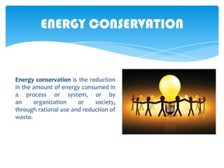 ENERGY CONSERVATION

Energy conservation is the reduction
in the amount of energy consumed in
a process or system, or by
an
organization
or
society,
through rational use and reduction of
waste.

 