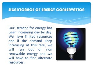SIGNIFICANCE OF ENERGY CONSERVATION

Our Demand for energy has
been increasing day by day.
We have limited resources
and if the demand keep
increasing at this rate, we
will run out of non
renewable energy and we
will have to find alternate
resources.

 