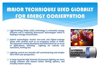 MAJOR TECHNIQUES USED GLOBALLY
FOR ENERGY CONSERVATION
 Light-Emitting Diode (LED) technology is extremely energy
efficient and is replacing fluorescent technologies which is
helping in energy conservation.
 Hybrid technologies involve low-watt and higher-wattage
lamps with controls such as an occupancy sensor or timer.
The approach is being developed and field-tested for an array
of applications, including
Lighting for cubicles ,For
restrooms, Parking lots
 Lighting control are virtually self commissioning and simpler
form from user perspective.

 In large factories high intensity fluorescent lighting are more
energy efficient and feature better diming options, and
virtually instant startup.

 