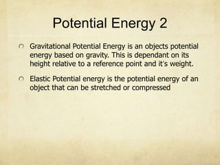 Potential Energy 2
Gravitational Potential Energy is an objects potential
energy based on gravity. This is dependant on its
height relative to a reference point and it’s weight.
Elastic Potential energy is the potential energy of an
object that can be stretched or compressed