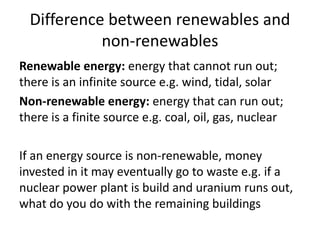 Difference between renewables and
non-renewables
Renewable energy: energy that cannot run out;
there is an infinite source e.g. wind, tidal, solar
Non-renewable energy: energy that can run out;
there is a finite source e.g. coal, oil, gas, nuclear
If an energy source is non-renewable, money
invested in it may eventually go to waste e.g. if a
nuclear power plant is build and uranium runs out,
what do you do with the remaining buildings
 