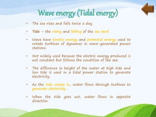 • The sea rises and falls twice a day.
• Tide – the rising and falling of the sea level
• Wave have kinetic energy and potential energy used to
rotate turbines of dynamos in wave-generated power
stations.
• Not widely used because the electric energy produced is
not constant but follows the condition of the sea.
• The difference in height of the water at high tide and
low tide is used in a tidal power station to generate
electricity.
• As the tide comes in, water flows through turbines to
generate electricity .
• When the tide goes out, water flows in opposite
direction.
 