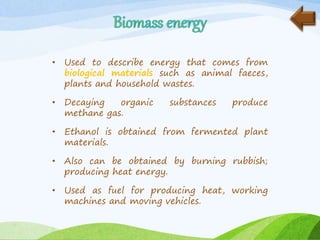 • Used to describe energy that comes from
biological materials such as animal faeces,
plants and household wastes.
• Decaying organic substances produce
methane gas.
• Ethanol is obtained from fermented plant
materials.
• Also can be obtained by burning rubbish;
producing heat energy.
• Used as fuel for producing heat, working
machines and moving vehicles.
 