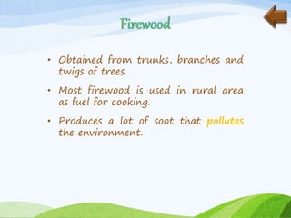 • Obtained from trunks, branches and
twigs of trees.
• Most firewood is used in rural area
as fuel for cooking.
• Produces a lot of soot that pollutes
the environment.
 