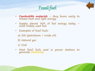 • Combustible materials – they burns easily to
release heat and light energy.
• Supply almost 90% of fuel energy today –
most widely used fuel.
• Examples of fossil fuels:
a) Oils (petroleum / crude oil)
b) Natural gas
c) Coal
• Most fossil fuels used in power stations to
generate electricity.
 
