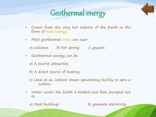 • Comes from the very hot interior of the Earth in the
form of heat energy.
• Most geothermal areas are near
a) volcanos b) hot spring c) geysers
• Geothermal energy can be
a) A tourist attraction
b) A direct source of heating
c) Used as an instant steam-generating facility to spin a
turbine.
• Water under the Earth is heated and then pumped out
to
a) Heat buildings b) generate electricity
 