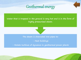 The steam is channeled into pipes to:
- Heat buildings
- Rotate turbines of dynamos in geothermal power plants
Water that is trapped in the ground is very hot and is in the form of
highly pressurized steam.
 