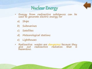 • Energy from radioactive substances can be
used to generate electric energy for
a) Ships
b) Submarines
c) Satellites
d) Meteorological stations
e) Lighthouses
• Radioactive wastes are dangerous because they
give out radioactive radiation that is
hazardous.
 