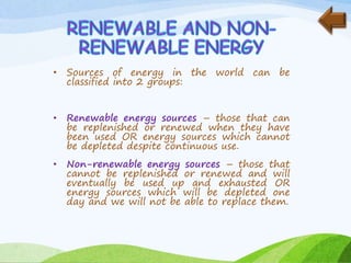 • Sources of energy in the world can be
classified into 2 groups:
• Renewable energy sources – those that can
be replenished or renewed when they have
been used OR energy sources which cannot
be depleted despite continuous use.
• Non-renewable energy sources – those that
cannot be replenished or renewed and will
eventually be used up and exhausted OR
energy sources which will be depleted one
day and we will not be able to replace them.
 
