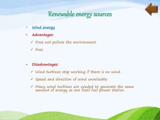 • Wind energy
• Advantages:
 Does not pollute the environment.
 Free
• Disadvantages:
 Wind turbines stop working if there is no wind.
 Speed and direction of wind unrelieable
 Many wind turbines are needed to generate the same
amount of energy as one fossil fuel power station.
 