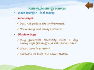• Wave energy / Tidal energy
• Advantages:
 Does not pollute the environment.
 Occur daily and always present
• Disadvantages:
 Only generates electricity twice a day
during high (pasang) and ebb (surut) tides.
 Waves vary in strength
 Expensive to build the power station
 