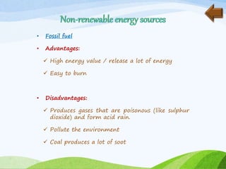 • Fossil fuel
• Advantages:
 High energy value / release a lot of energy
 Easy to burn
• Disadvantages:
 Produces gases that are poisonous (like sulphur
dioxide) and form acid rain.
 Pollute the environment
 Coal produces a lot of soot
 