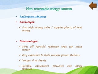 • Radioactive substance
• Advantages:
 Very high energy value / supplies plenty of heat
energy
• Disadvantages:
 Gives off harmful radiation that can cause
cancer.
 Very expensive to build nuclear power stations.
 Danger of accidents
 Suitable radioactive elements not easily
obtained
 