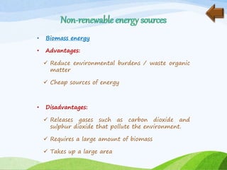 • Biomass energy
• Advantages:
 Reduce environmental burdens / waste organic
matter
 Cheap sources of energy
• Disadvantages:
 Releases gases such as carbon dioxide and
sulphur dioxide that pollute the environment.
 Requires a large amount of biomass
 Takes up a large area
 