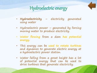 • Hydroelectricity – electricity generated
using water
• Hydroelectric power – generated by forcing
moving water to produce electricity.
• Water flowing from a dam has potential
energy.
• This energy can be used to rotate turbines
and dynamos to generate electric energy at
a hydroelectric power station.
• Water falling from a great height has a lot
of potential energy that can be used to
drive turbines that generate electricity.
 