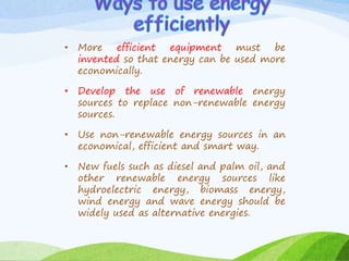 • More efficient equipment must be
invented so that energy can be used more
economically.
• Develop the use of renewable energy
sources to replace non-renewable energy
sources.
• Use non-renewable energy sources in an
economical, efficient and smart way.
• New fuels such as diesel and palm oil, and
other renewable energy sources like
hydroelectric energy, biomass energy,
wind energy and wave energy should be
widely used as alternative energies.
 