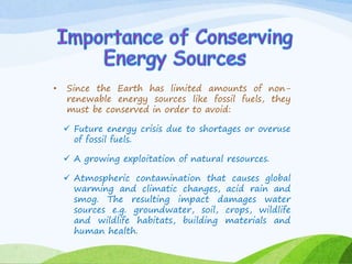 • Since the Earth has limited amounts of non-
renewable energy sources like fossil fuels, they
must be conserved in order to avoid:
 Future energy crisis due to shortages or overuse
of fossil fuels.
 A growing exploitation of natural resources.
 Atmospheric contamination that causes global
warming and climatic changes, acid rain and
smog. The resulting impact damages water
sources e.g. groundwater, soil, crops, wildlife
and wildlife habitats, building materials and
human health.
 