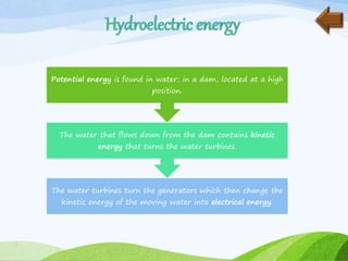 The water turbines turn the generators which then change the
kinetic energy of the moving water into electrical energy.
The water that flows down from the dam contains kinetic
energy that turns the water turbines.
Potential energy is found in water; in a dam, located at a high
position.
 