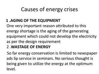 Causes of energy crises 
1 .AGING OF THE EQUIPMENT 
One very important reason attributed to this 
energy shortage is the aging of the generating 
equipment which could not develop the electricity 
as per the design requirement 
2 .WASTAGE OF ENERGY 
So far energy conservation is limited to newspaper 
ads lip service in seminars. No serious thought is 
being given to utilize the energy at the optimum 
level. 
 