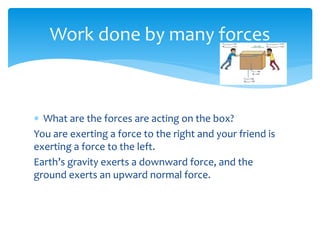  What are the forces are acting on the box?
You are exerting a force to the right and your friend is
exerting a force to the left.
Earth’s gravity exerts a downward force, and the
ground exerts an upward normal force.
Work done by many forces
 