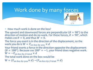  How much work is done on the box?
The upward and downward forces are perpendicular 𝜃 = 90° to the
direction of motion and do no work. For these forces, 𝜃 = 90°, which
makes cos 𝜃 = 0, and thus 𝑊 = 0.
The force you exert is in the direction of the displacement, so the
work you do is W = 𝐹𝑜𝑛 𝑏𝑜𝑥 𝑏𝑦 𝑦𝑜𝑢 × 𝑑
Your friend exerts a force in the direction opposite the displacement
𝜃 = 180° . Because cos 180° = −1, your friend does negative work.
W = −𝐹𝑜𝑛 𝑏𝑜𝑥 𝑏𝑦 𝑓𝑟𝑖𝑒𝑛𝑑 × 𝑑
The total work done on the box would be
W = (𝐹𝑜𝑛 𝑏𝑜𝑥 𝑏𝑦 𝑦𝑜𝑢× 𝑑) −(𝐹𝑜𝑛 𝑏𝑜𝑥 𝑏𝑦 𝑓𝑟𝑖𝑒𝑛𝑑 × 𝑑)
Work done by many forces
 