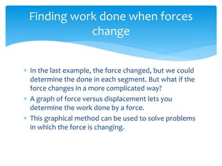 In the last example, the force changed, but we could
determine the done in each segment. But what if the
force changes in a more complicated way?
 A graph of force versus displacement lets you
determine the work done by a force.
 This graphical method can be used to solve problems
in which the force is changing.
Finding work done when forces
change
 