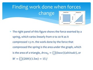  The right panel of this figure shows the force exerted by a
spring, which varies linearly from 0 to 20 N as it
compressed 1.5 m. the work done by the force that
compressed the spring is the area under the graph, which
is the area of a triangle, 𝐴𝑟𝑒𝑎∆ = 1
2
𝑏𝑎𝑠𝑒 𝑎𝑙𝑡𝑖𝑡𝑢𝑑𝑒 , or
𝑊 = 1
2
20𝑁 1.5𝑚 = 15 𝐽
Finding work done when forces
change
 
