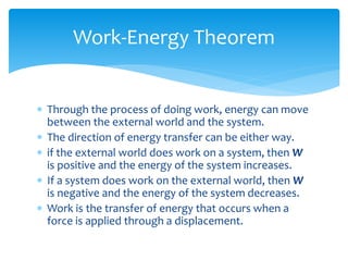  Through the process of doing work, energy can move
between the external world and the system.
 The direction of energy transfer can be either way.
 if the external world does work on a system, then W
is positive and the energy of the system increases.
 If a system does work on the external world, then W
is negative and the energy of the system decreases.
 Work is the transfer of energy that occurs when a
force is applied through a displacement.
Work-Energy Theorem
 